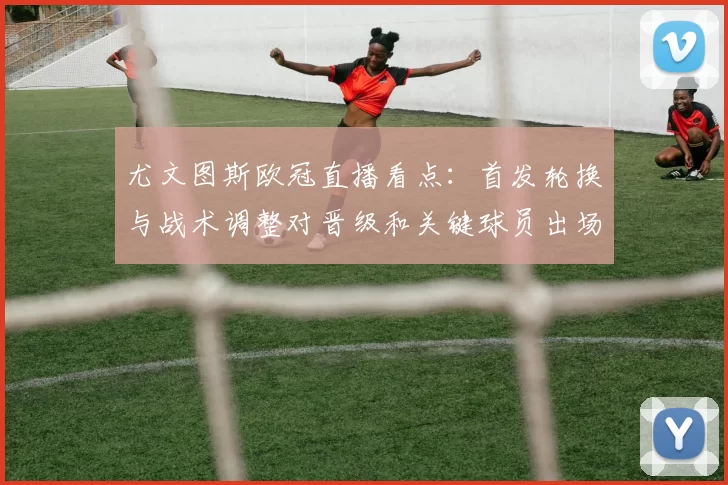 尤文图斯欧冠直播看点：首发轮换与战术调整对晋级和关键球员出场影响