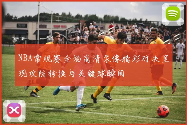 NBA常规赛全场高清录像精彩对决呈现攻防转换与关键球瞬间