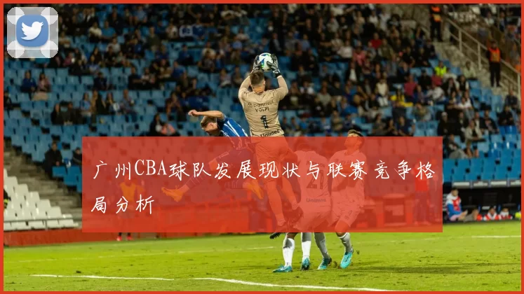 广州CBA球队发展现状与联赛竞争格局分析