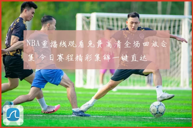 NBA重播线观看免费高清全场回放合集 今日赛程精彩集锦一键直达