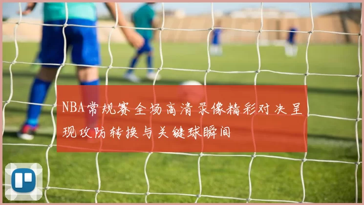 NBA常规赛全场高清录像精彩对决呈现攻防转换与关键球瞬间