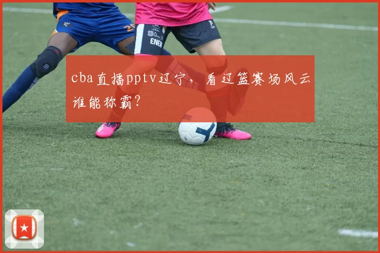 cba直播pptv辽宁，看辽篮赛场风云谁能称霸？