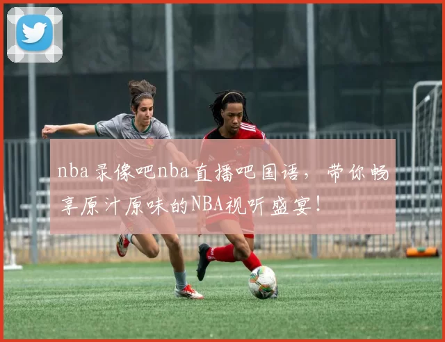 nba录像吧nba直播吧国语，带你畅享原汁原味的NBA视听盛宴！