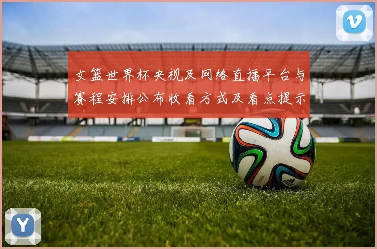 女篮世界杯央视及网络直播平台与赛程安排公布收看方式及看点提示