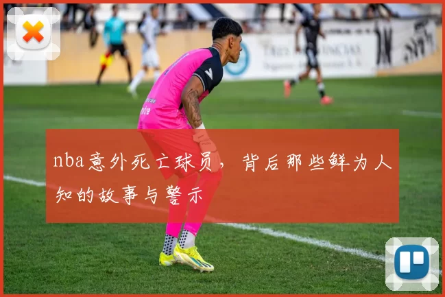 nba意外死亡球员，背后那些鲜为人知的故事与警示