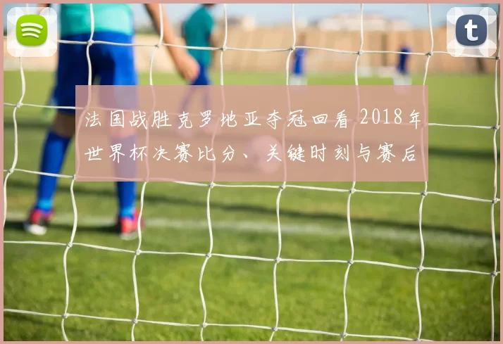 法国战胜克罗地亚夺冠回看 2018年世界杯决赛比分、关键时刻与赛后影响分析