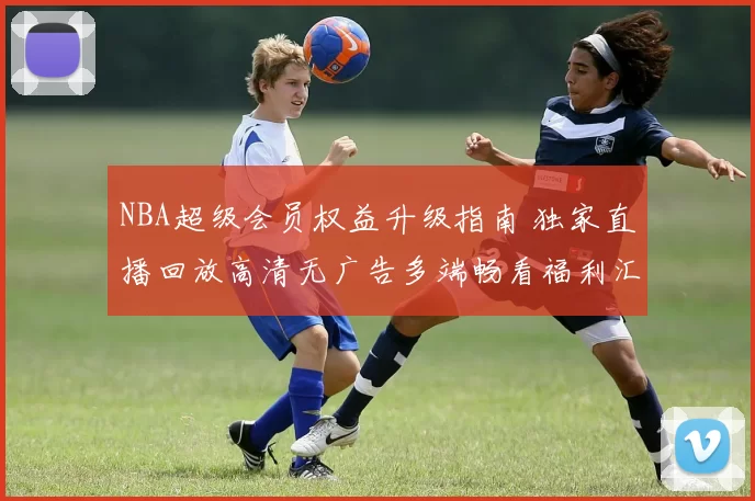 NBA超级会员权益升级指南 独家直播回放高清无广告多端畅看福利汇总