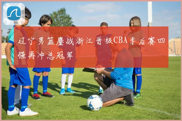 辽宁男篮鏖战浙江晋级CBA季后赛四强再冲总冠军