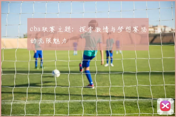 cba联赛主题：探索激情与梦想赛场的无限魅力