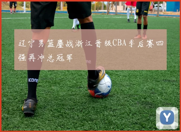 辽宁男篮鏖战浙江晋级CBA季后赛四强再冲总冠军