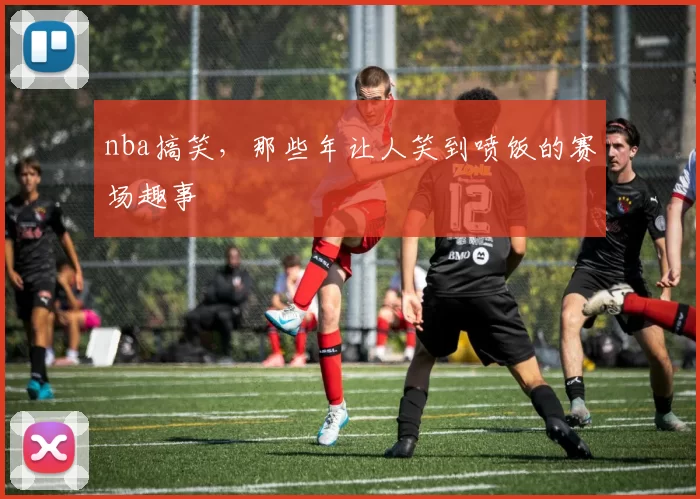 nba搞笑，那些年让人笑到喷饭的赛场趣事