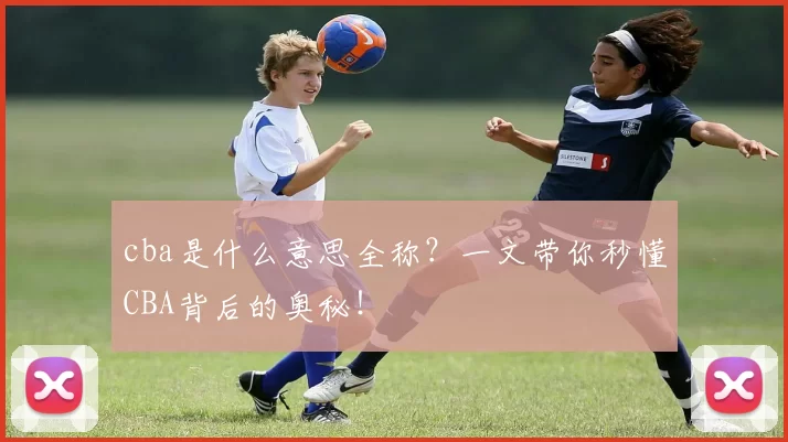 cba是什么意思全称？一文带你秒懂CBA背后的奥秘！