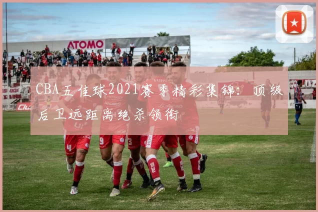 CBA五佳球2021赛季精彩集锦：顶级后卫远距离绝杀领衔