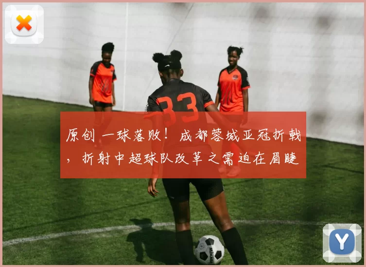 原创 一球落败！成都蓉城亚冠折戟，折射中超球队改革之需迫在眉睫
