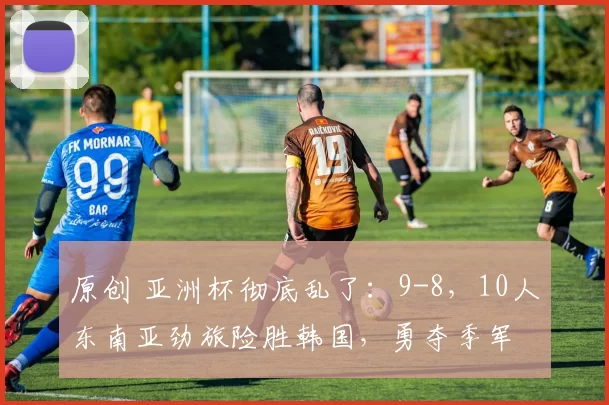 原创 亚洲杯彻底乱了：9-8，10人东南亚劲旅险胜韩国，勇夺季军