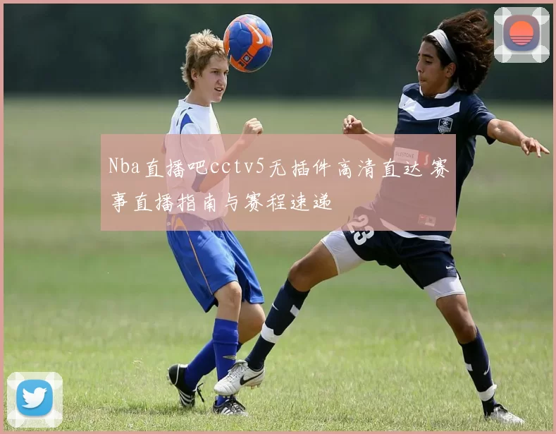 Nba直播吧cctv5无插件高清直达 赛事直播指南与赛程速递