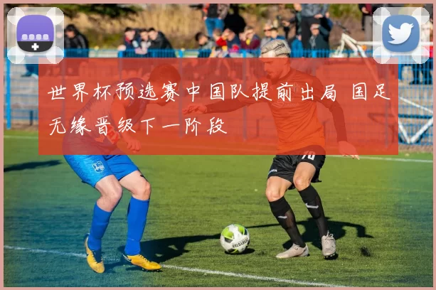 世界杯预选赛中国队提前出局 国足无缘晋级下一阶段