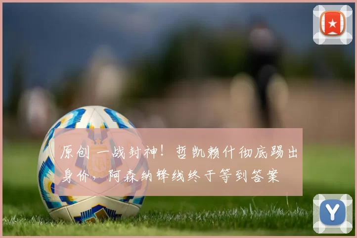 原创 一战封神！哲凯赖什彻底踢出身价，阿森纳锋线终于等到答案