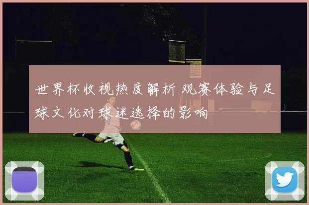 世界杯收视热度解析 观赛体验与足球文化对球迷选择的影响