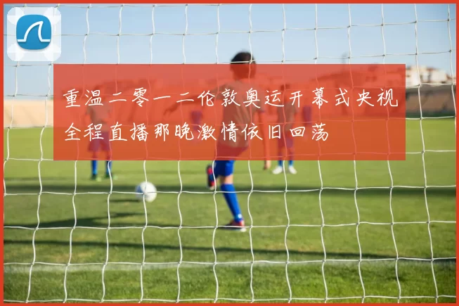 重温二零一二伦敦奥运开幕式央视全程直播那晚激情依旧回荡