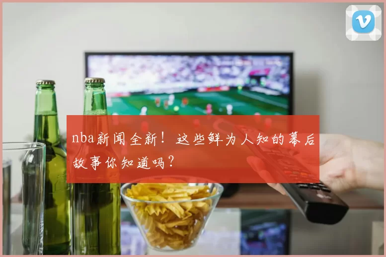 nba新闻全新!这些鲜为人知的幕后故事你知道吗?