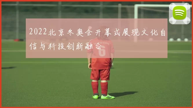 2022北京冬奥会开幕式展现文化自信与科技创新融合