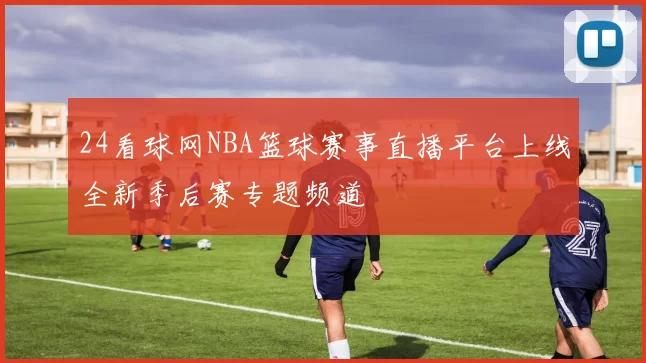 24看球网NBA篮球赛事直播平台上线全新季后赛专题频道