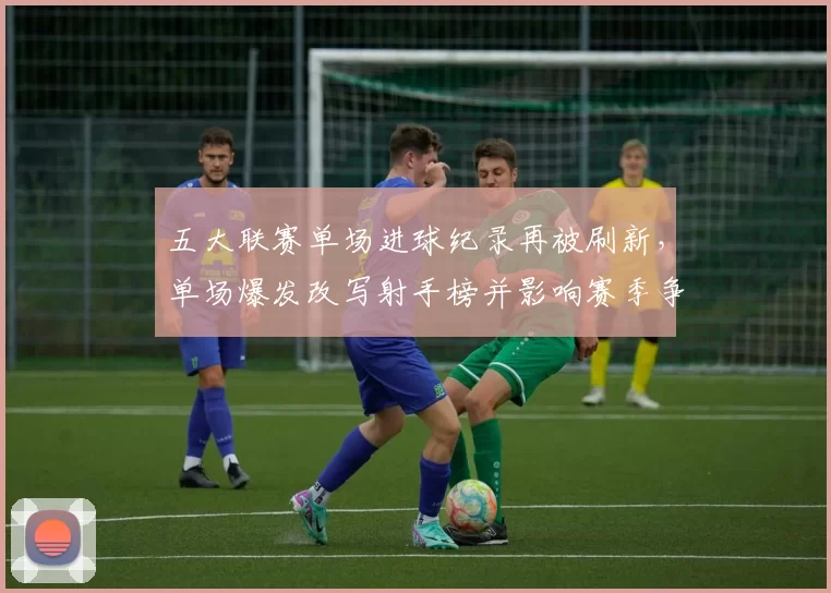 五大联赛单场进球纪录再被刷新，单场爆发改写射手榜并影响赛季争冠