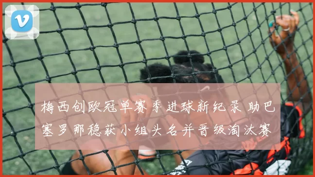 梅西创欧冠单赛季进球新纪录 助巴塞罗那稳获小组头名并晋级淘汰赛