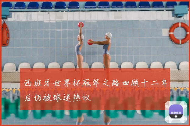 西班牙世界杯冠军之路回顾十二年后仍被球迷热议