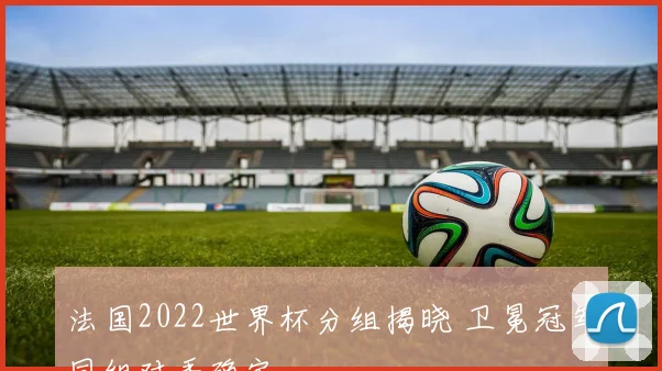 法国2022世界杯分组揭晓 卫冕冠军同组对手确定