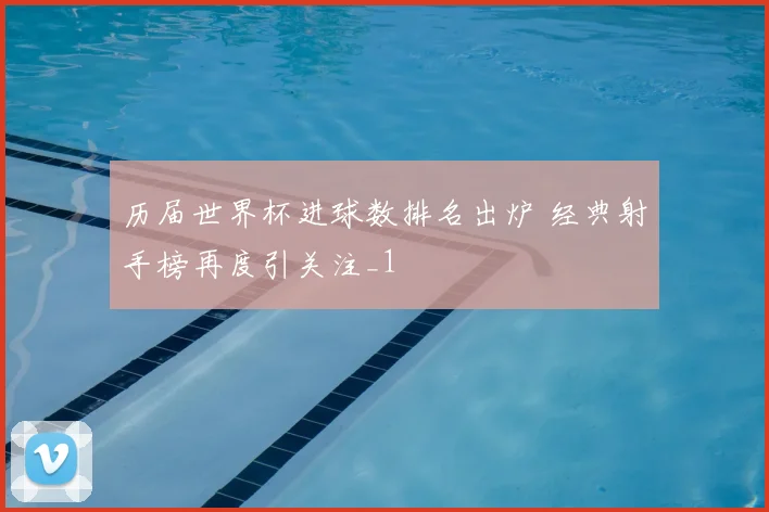 历届世界杯进球数排名出炉 经典射手榜再度引关注_1